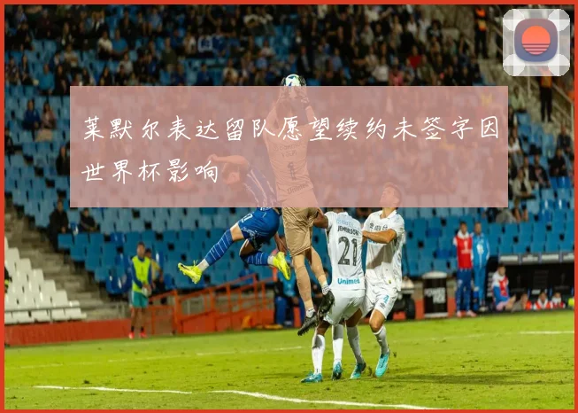 莱默尔表达留队愿望续约未签字因世界杯影响