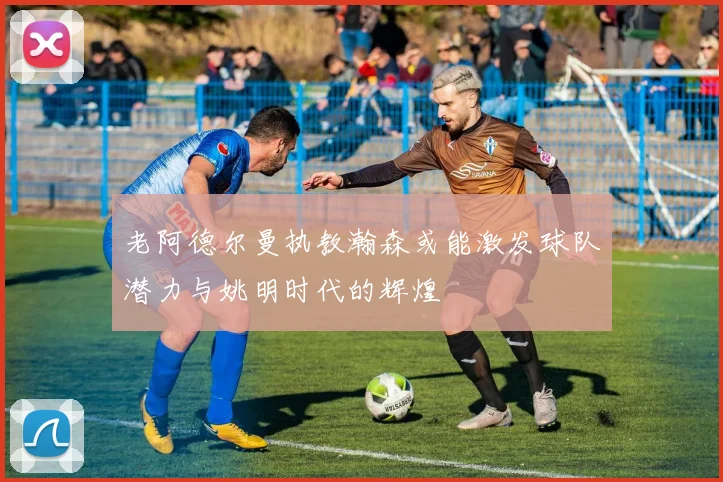 老阿德尔曼执教瀚森或能激发球队潜力与姚明时代的辉煌