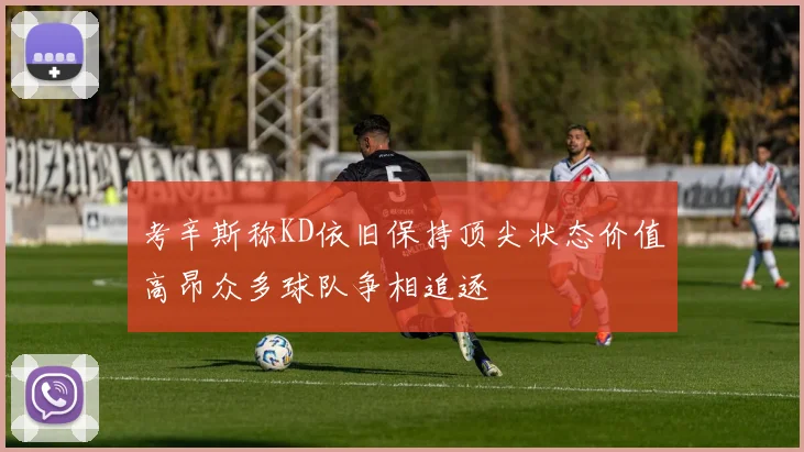 考辛斯称KD依旧保持顶尖状态价值高昂众多球队争相追逐