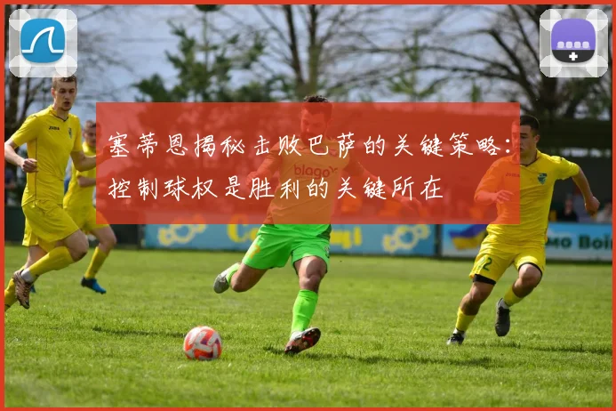 塞蒂恩揭秘击败巴萨的关键策略：控制球权是胜利的关键所在