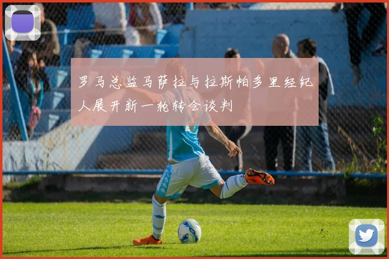 罗马总监马萨拉与拉斯帕多里经纪人展开新一轮转会谈判