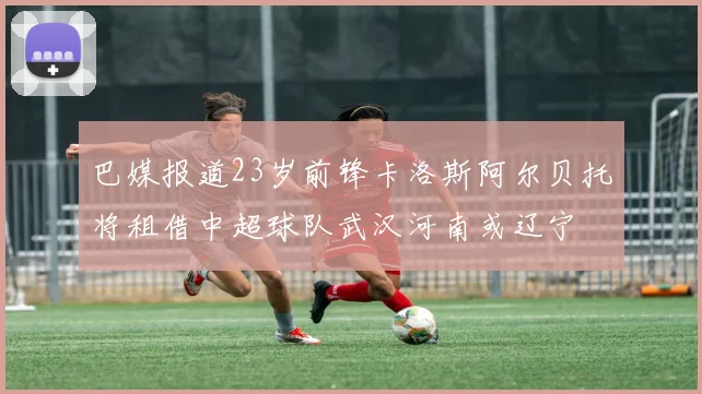巴媒报道23岁前锋卡洛斯阿尔贝托将租借中超球队武汉河南或辽宁