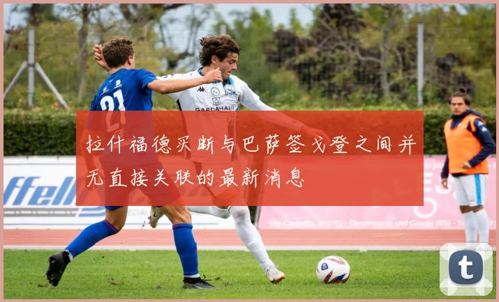 拉什福德买断与巴萨签戈登之间并无直接关联的最新消息