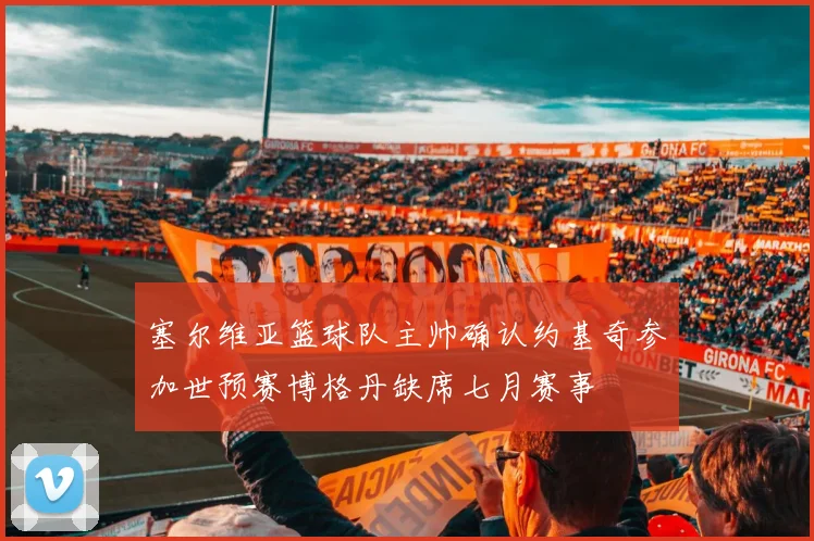 塞尔维亚篮球队主帅确认约基奇参加世预赛博格丹缺席七月赛事