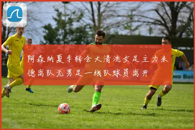 阿森纳夏季转会大清洗女足主力米德离队无男足一线队球员离开