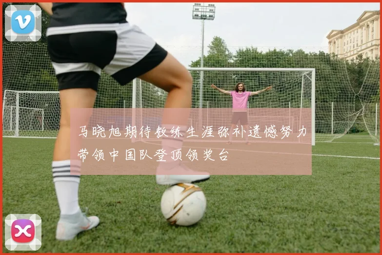 马晓旭期待教练生涯弥补遗憾努力带领中国队登顶领奖台