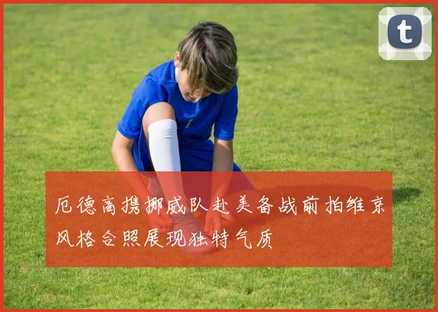 厄德高携挪威队赴美备战前拍维京风格合照展现独特气质