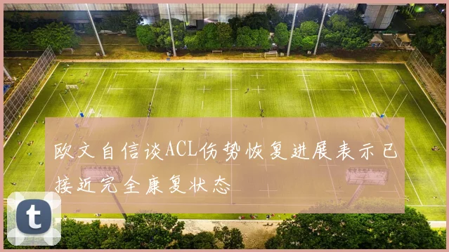 欧文自信谈ACL伤势恢复进展表示已接近完全康复状态