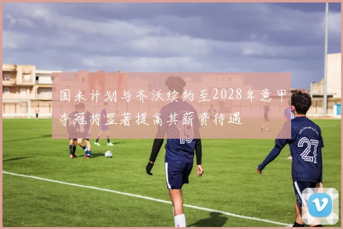 国米计划与齐沃续约至2028年意甲夺冠将显著提高其薪资待遇