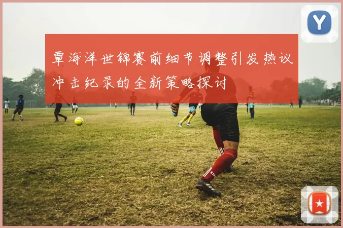 覃海洋世锦赛前细节调整引发热议冲击纪录的全新策略探讨